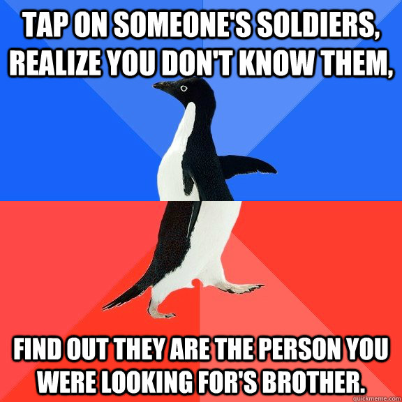Tap on someone's soldiers, realize you don't know them, Find out they are the person you were looking for's brother.  Socially Awkward Awesome Penguin