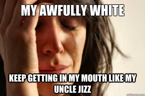 my awfully white tears Keep getting in my mouth like my uncle jizz  First World Problems