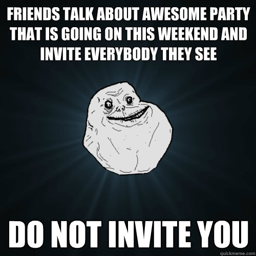 FRIENDS TALK ABOUT awesome party that is going on this weekend and invite everybody they see DO NOT INVITE YOU  Forever Alone