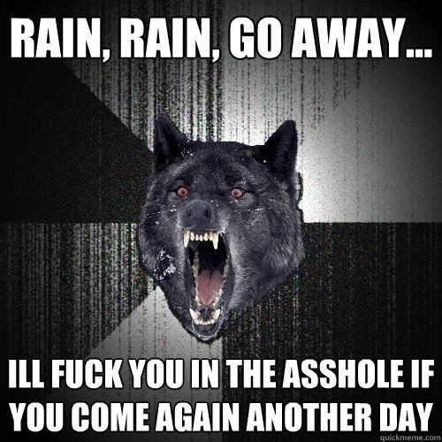 rain, rain, go away... ill fuck you in the asshole if you come again another day  Insanity Wolf
