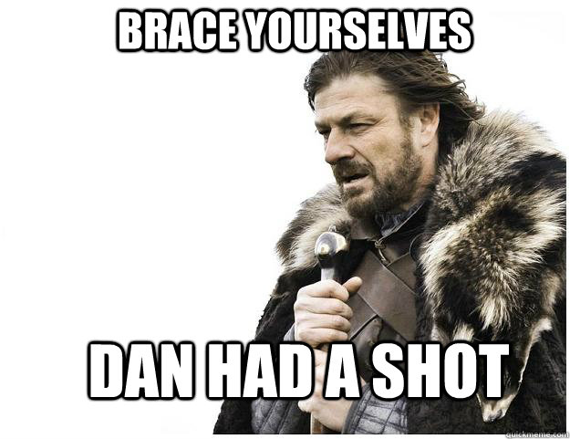 Brace yourselves Dan had a shot  Imminent Ned