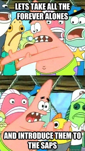 Lets Take all the Forever Alones And introduce them to the SAPs  Push it somewhere else Patrick