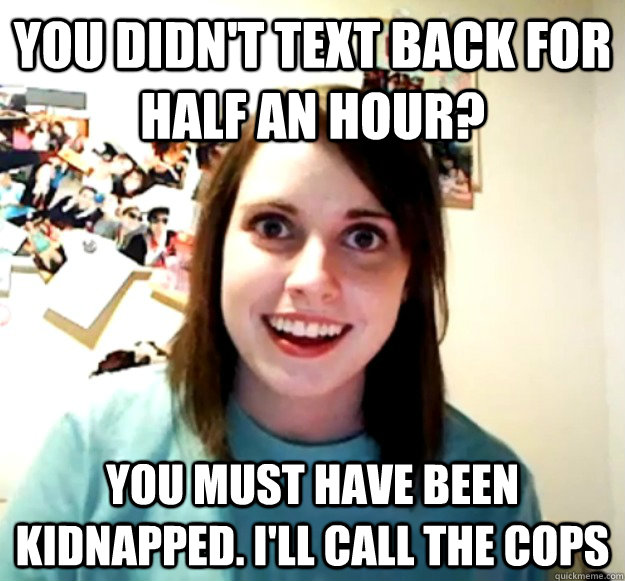 you didn't text back for half an hour? you must have been kidnapped. i'll call the cops  Overly Attached Girlfriend