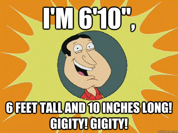 I'm 6'10'', 6 feet tall and 10 inches long! gigity! gigity!  