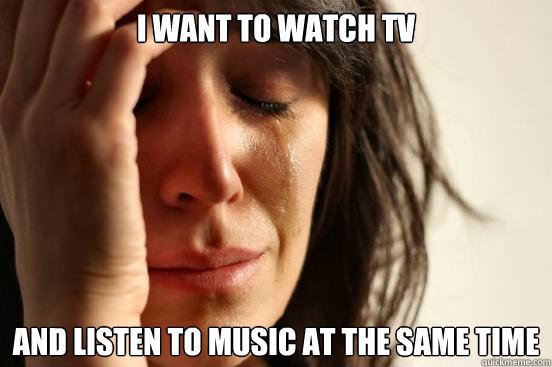 I want to watch tv and listen to music at the same time  First World Problems