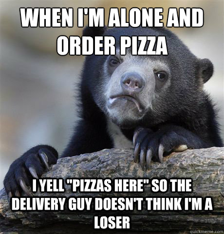 When I'm alone and order pizza
 I yell 