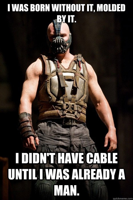 I was born Without it, molded by it. I didn't Have cable until i was already a man.  Permission Bane