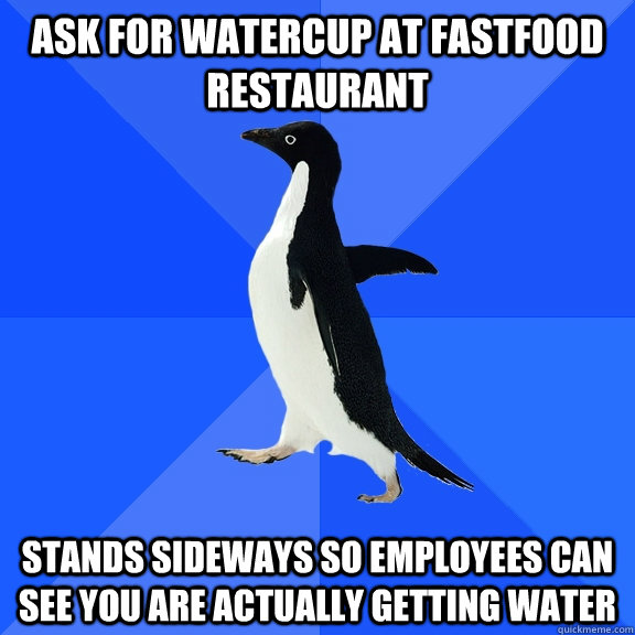 Ask for watercup at fastfood restaurant stands sideways so employees can see you are actually getting water  Socially Awkward Penguin