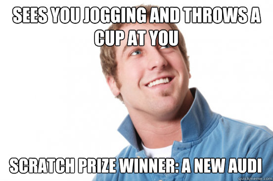 Sees you jogging and throws a cup at you Scratch prize Winner: A new Audi  Misunderstood Douchebag