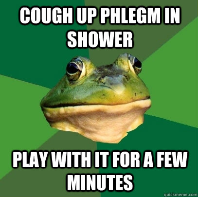 Cough up phlegm in shower Play with it for a few minutes  Foul Bachelor Frog