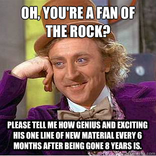 Oh, You're a fan of 
the Rock? please Tell me how genius and exciting his one line of new material every 6 months after being gone 8 years is.  Creepy Wonka
