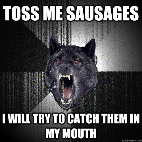 Toss me sausages I will try to catch them in my mouth  Insanity Wolf