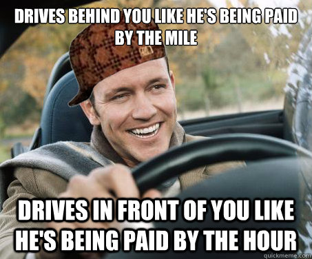 Drives behind you like he's being paid by the mile drives in front of you like he's being paid by the hour  