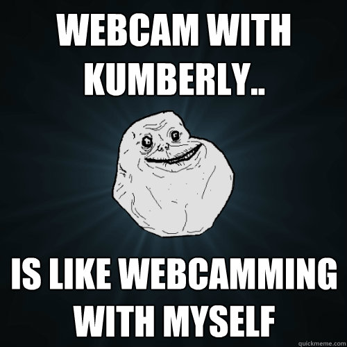 Webcam with kumberly.. is like webcamming with myself  Forever Alone