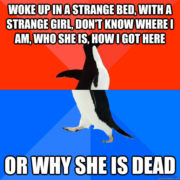 woke up in a strange bed, with a strange girl, don't know where I am, who she is, how I got here or why she is dead  Socially Awesome Awkward Penguin