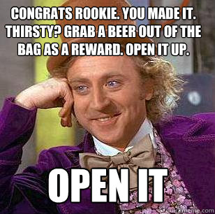 Congrats rookie. You made it.  Thirsty? Grab a beer out of the bag as a reward. Open it up.  OPEN IT  Condescending Wonka
