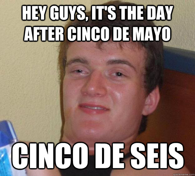 Hey guys, it's the day after cinco de mayo cinco de seis  10 Guy