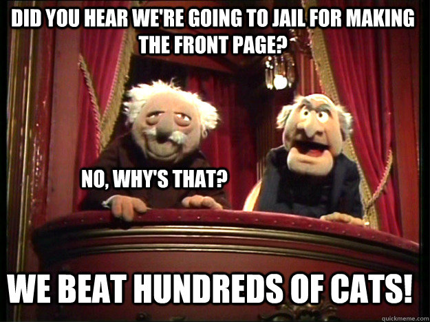 Did you hear we're going to jail for making the front page? No, why's that? We beat hundreds of cats! - Did you hear we're going to jail for making the front page? No, why's that? We beat hundreds of cats!  Statler