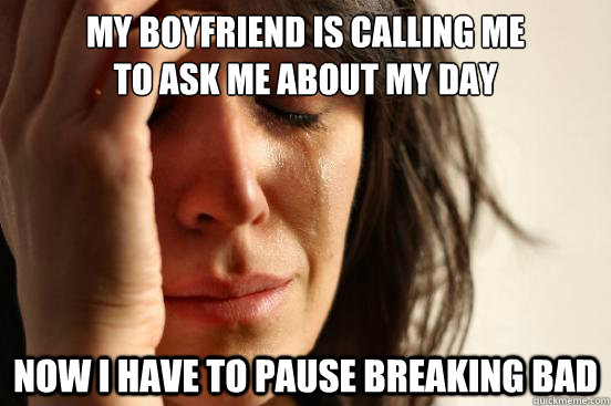 my boyfriend is calling me 
to ask me about my day  now I have to pause breaking bad  First World Problems