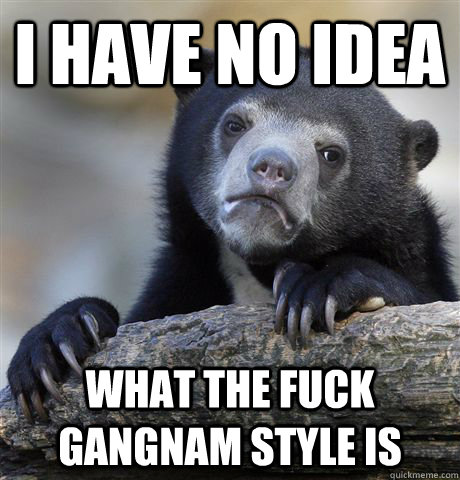 i have no idea what the fuck gangnam style is  Confession Bear