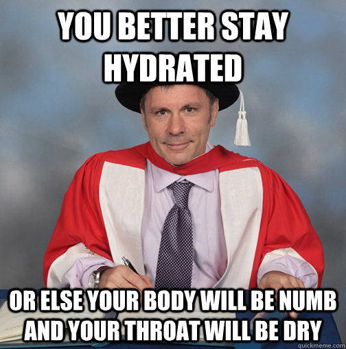 you better stay hydrated  or else your body will be numb and your throat will be dry   - you better stay hydrated  or else your body will be numb and your throat will be dry    Advice Bruce Dickinson