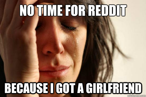No time for reddit because i got a girlfriend  First World Problems