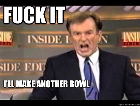 FUCK IT I'll make another bowl  Fuck it