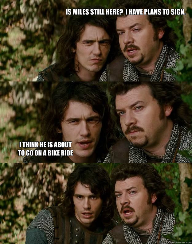 Is Miles still here?  I have plans to sign. I think he is about to go on a bike ride  Your Highness