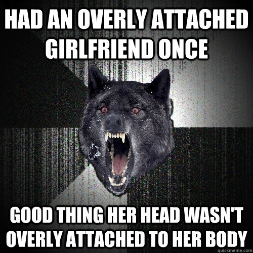 Had an overly attached girlfriend once good thing her head wasn't overly attached to her body  Insanity Wolf