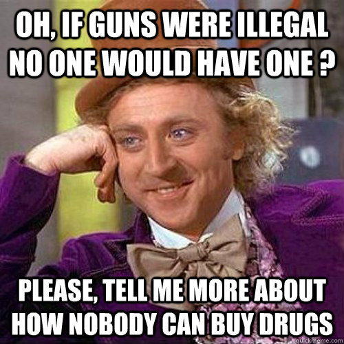 Oh, if guns were illegal no one would have one ? Please, tell me more about how nobody can buy drugs  Condecending Wonka