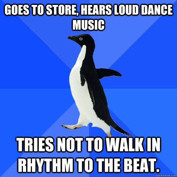 goes to store, hears loud dance music tries not to walk in rhythm to the beat.  Socially Awkward Penguin