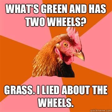 What's green and has two wheels? Grass. I lied about the wheels.   Anti-Joke Chicken