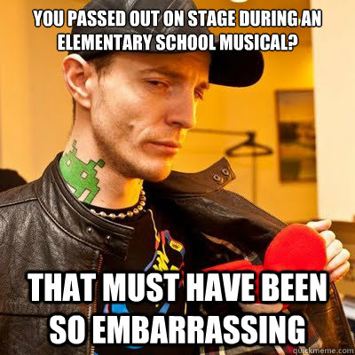 You passed out on stage during an elementary school musical? That must have been so embarrassing  