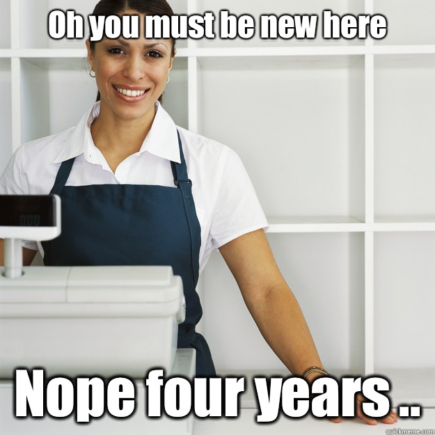 Oh you must be new here  Nope four years ..   Angry Cashier