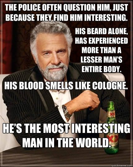 The police often question him, just because they find him interesting. His beard alone, has experienced more than a lesser man’s entire body. His blood smells like cologne. He’s the most interesting man in the world.  The Most Interesting Man In The World