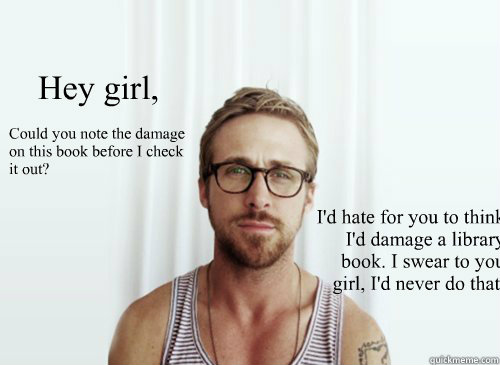 Hey girl, Could you note the damage on this book before I check it out? I'd hate for you to think I'd damage a library book. I swear to you girl, I'd never do that.  Ryan Gosling finals week