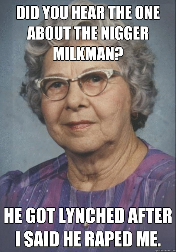 did you hear the one about the nigger milkman? He got lynched after I said he raped me. - did you hear the one about the nigger milkman? He got lynched after I said he raped me.  Politically incorrect grandmother
