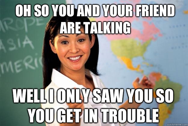 Oh so you and your friend are talking Well I only saw you so you get in trouble  Unhelpful High School Teacher