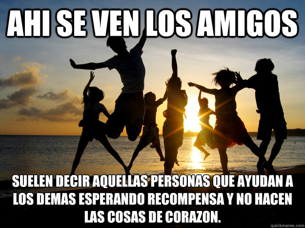 AHI SE VEN LOS AMIGOS Suelen decir aquellas personas que ayudan a los demas esperando recompensa y no hacen las cosas de corazóon.  amigos interesados