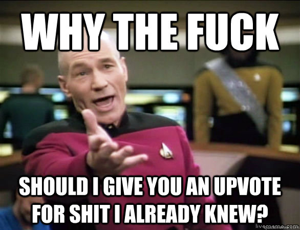 why the fuck should I give you an upvote for shit i already knew?  Annoyed Picard HD