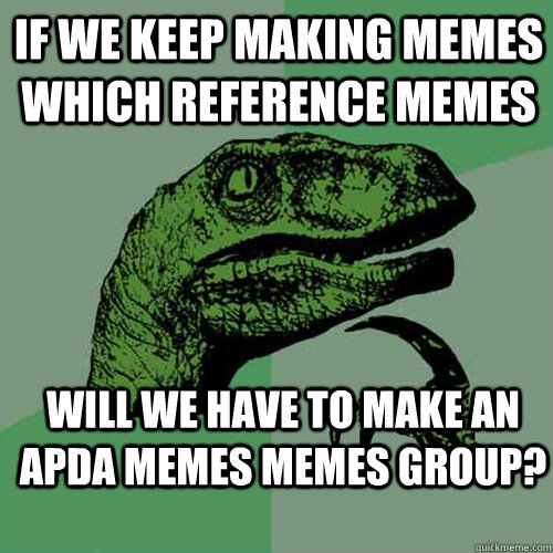 If we keep making memes which reference memes will we have to make an apda memes memes group?  Philosoraptor