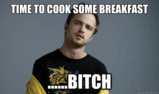 Time to cook some breakfast ......bitch  Jesse Pinkman Loves the word Bitch
