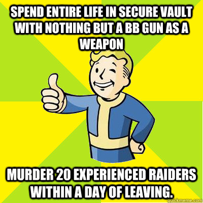 spend entire life in secure vault with nothing but a bb gun as a weapon murder 20 experienced raiders within a day of leaving. - spend entire life in secure vault with nothing but a bb gun as a weapon murder 20 experienced raiders within a day of leaving.  Fallout new vegas