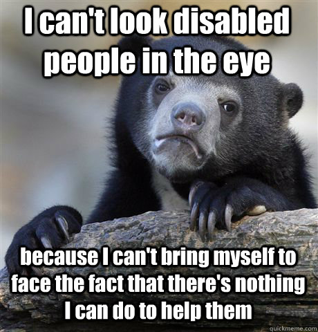 I can't look disabled people in the eye because I can't bring myself to face the fact that there's nothing I can do to help them - I can't look disabled people in the eye because I can't bring myself to face the fact that there's nothing I can do to help them  Confession Bear