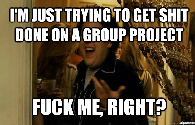 I'm just trying to get shit done on a group project FUCK ME, RIGHT?  fuck me right