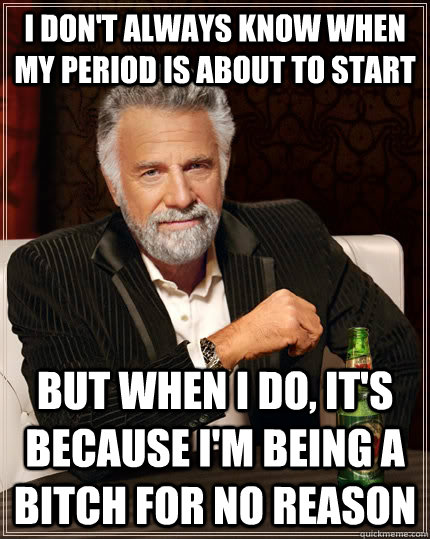 I don't always know when my period is about to start but when I do, it's because I'm being a bitch for no reason  The Most Interesting Man In The World