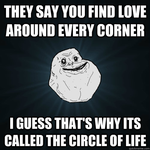 They say you find love around every corner I guess that's why its called the circle of life  Forever Alone