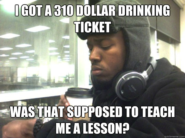 I got a 310 dollar drinking ticket Was that supposed to teach me a lesson?  