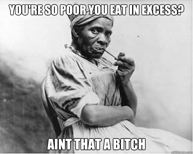 You're so poor you eat in excess? Aint that a bitch - You're so poor you eat in excess? Aint that a bitch  Unimpressed Slave