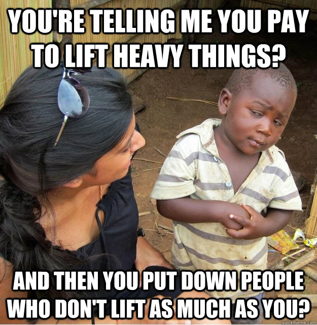 You're telling me you pay to lift heavy things? and then you put down people who don't lift as much as you?  Skeptical Third World Kid